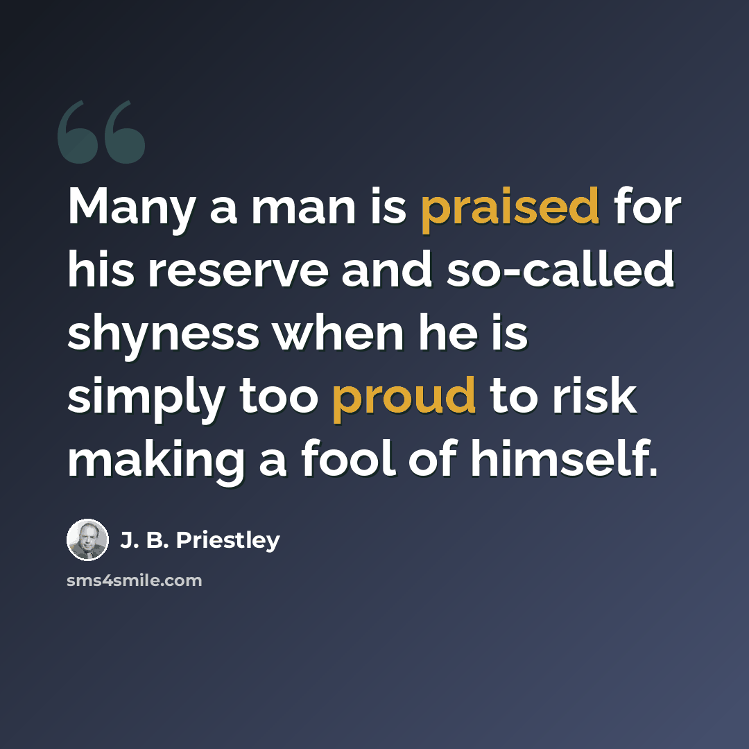 “Many a man is praised for his reserve and so-called shyness when he is simply too proud to risk making a fool of himself.” quote by J. B. Priestley