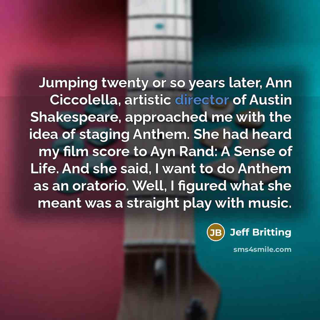 “Jumping twenty or so years later, Ann Ciccolella, artistic director of Austin Shakespeare, approached me with the idea of staging Anthem. She had heard my film score to Ayn Rand: A Sense of Life. And she said, I want to do Anthem as an oratorio. Well, I figured what she meant was a straight play…” quote by Jeff Britting