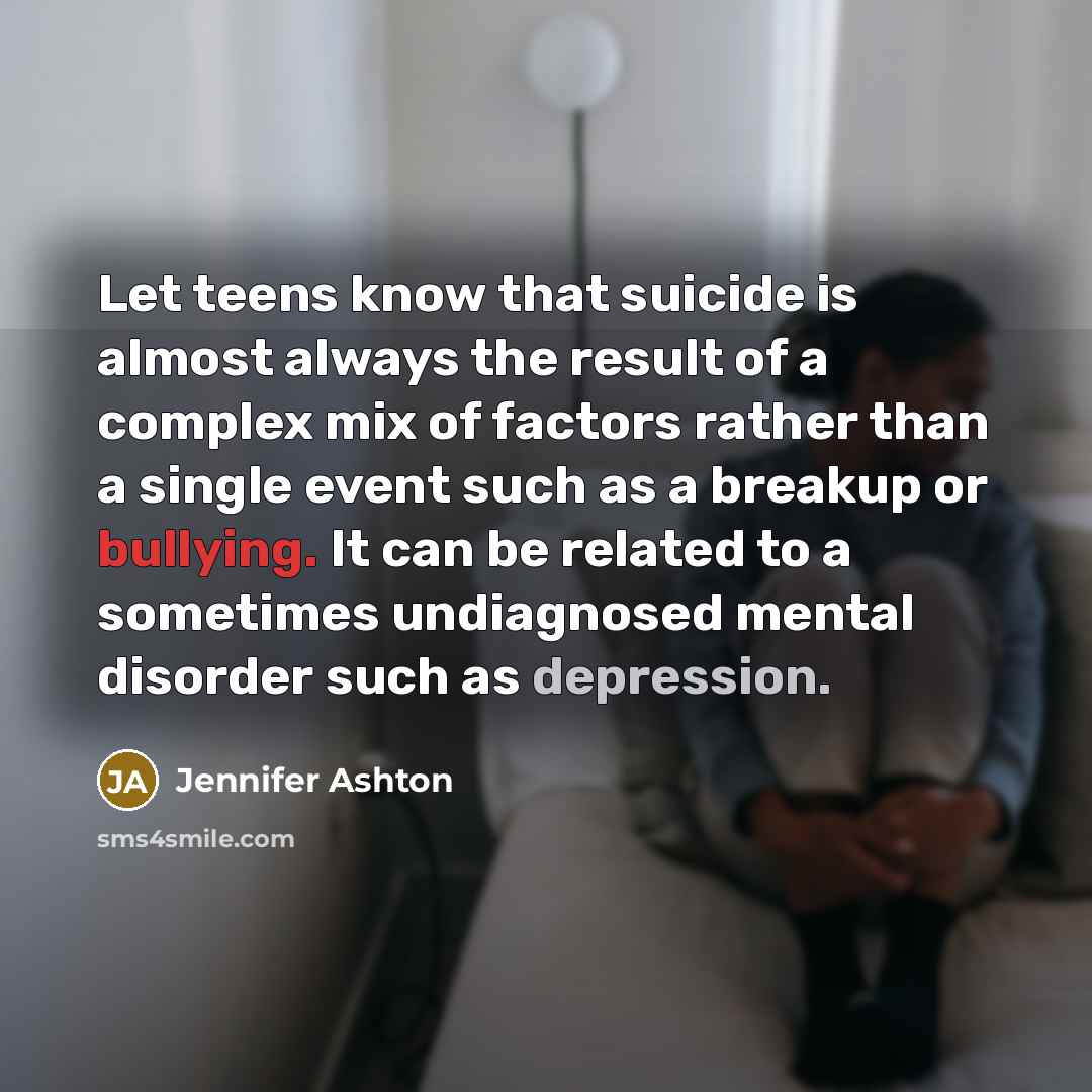 “Let teens know that suicide is almost always the result of a complex mix of factors rather than a single event such as a breakup or bullying. It can be related to a sometimes undiagnosed mental disorder such as depression.” quote by Jennifer Ashton