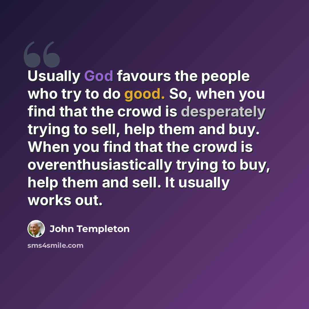 “Usually God favours the people who try to do good. So, when you find that the crowd is desperately trying to sell, help them and buy. When you find that the crowd is overenthusiastically trying to buy, help them and sell. It usually works out.” quote by John Templeton