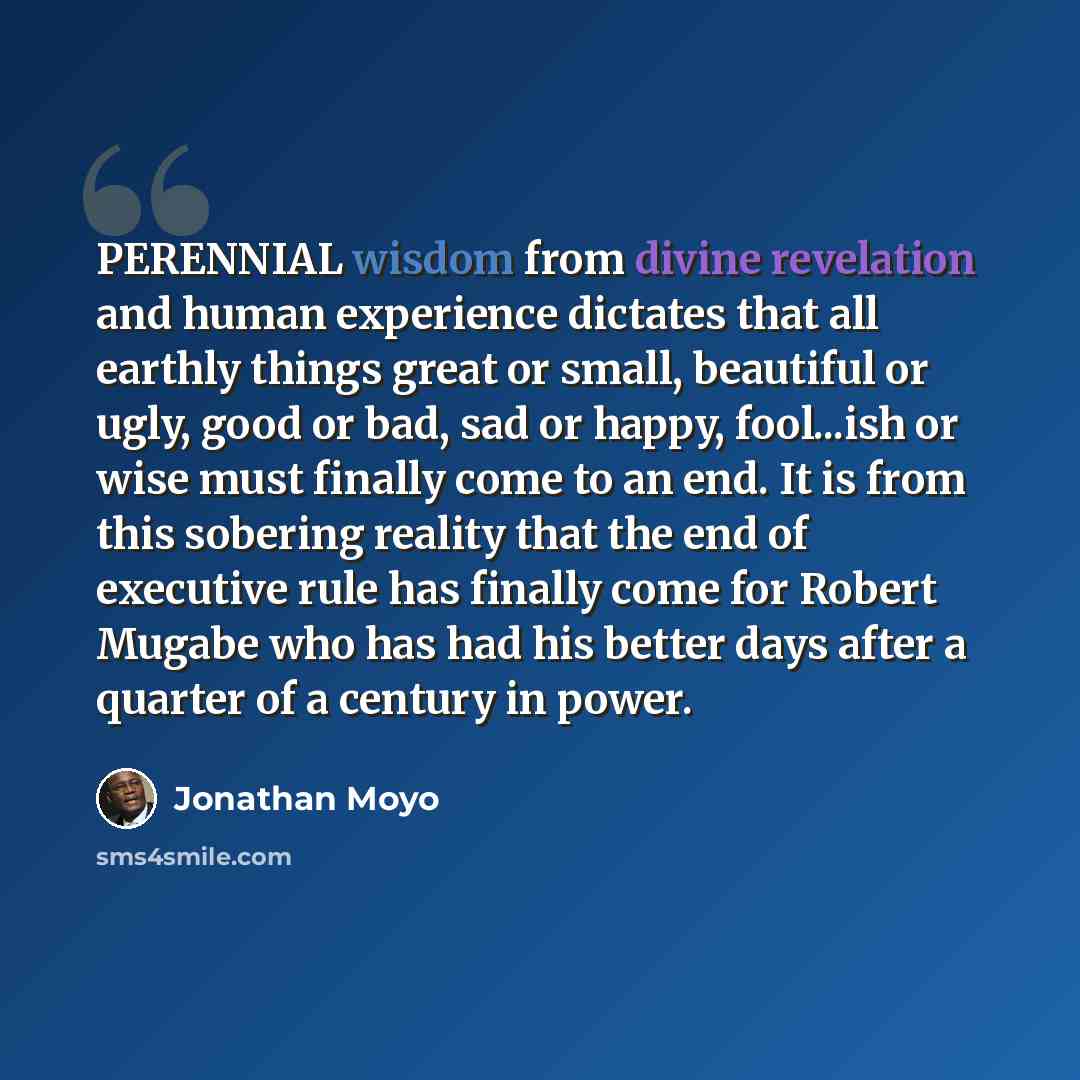 “PERENNIAL wisdom from divine revelation and human experience dictates that all earthly things great or small, beautiful or ugly, good or bad, sad or happy, fool...ish or wise must finally come to an end. It is from this sobering reality that the end of executive rule has finally come for Robert…” quote by Jonathan Moyo