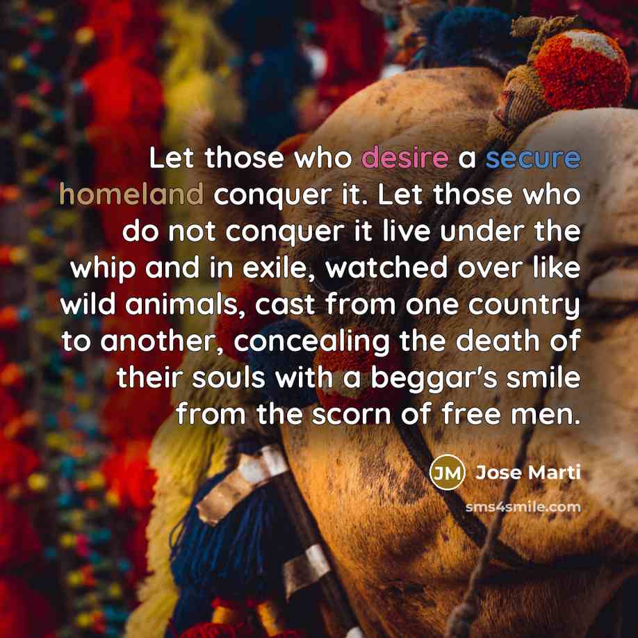 “Let those who desire a secure homeland conquer it. Let those who do not conquer it live under the whip and in exile, watched over like wild animals, cast from one country to another, concealing the death of their souls with a beggar's smile from the scorn of free men.” quote by Jose Marti