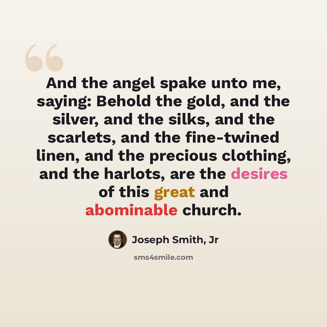 “And the angel spake unto me, saying: Behold the gold, and the silver, and the silks, and the scarlets, and the fine-twined linen, and the precious clothing, and the harlots, are the desires of this great and abominable church.” quote by Joseph Smith, Jr