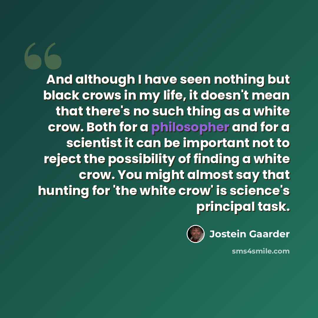“And although I have seen nothing but black crows in my life, it doesn't mean that there's no such thing as a white crow. Both for a philosopher and for a scientist it can be important not to reject the possibility of finding a white crow. You might almost say that hunting for 'the white crow' is…” quote by Jostein Gaarder
