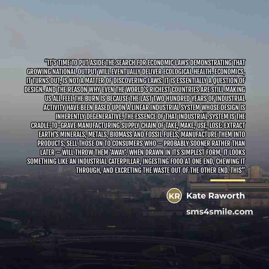 “It’s time to put aside the search for economic laws demonstrating that growing national output will eventually deliver ecological health. Economics, it turns out, is not a matter of discovering laws: it is essentially a question of design. And the reason why even the world’s richest countries are…” quote by Kate Raworth