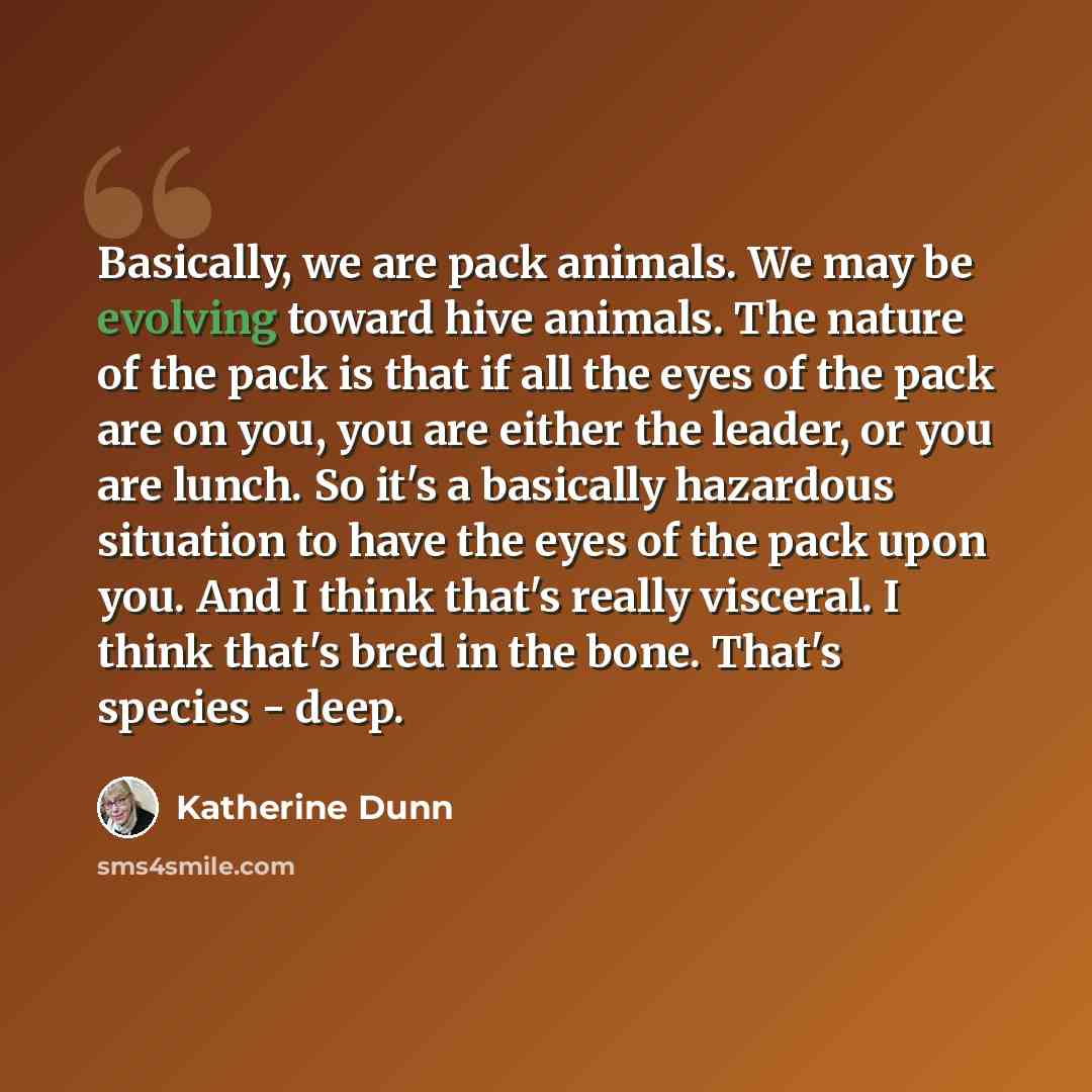 “Basically, we are pack animals. We may be evolving toward hive animals. The nature of the pack is that if all the eyes of the pack are on you, you are either the leader, or you are lunch. So it's a basically hazardous situation to have the eyes of the pack upon you. And I think that's really…” quote by Katherine Dunn