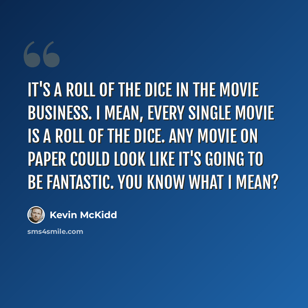 “It's a roll of the dice in the movie business. I mean, every single movie is a roll of the dice. Any movie on paper could look like it's going to be fantastic. You know what I mean?” quote by Kevin McKidd