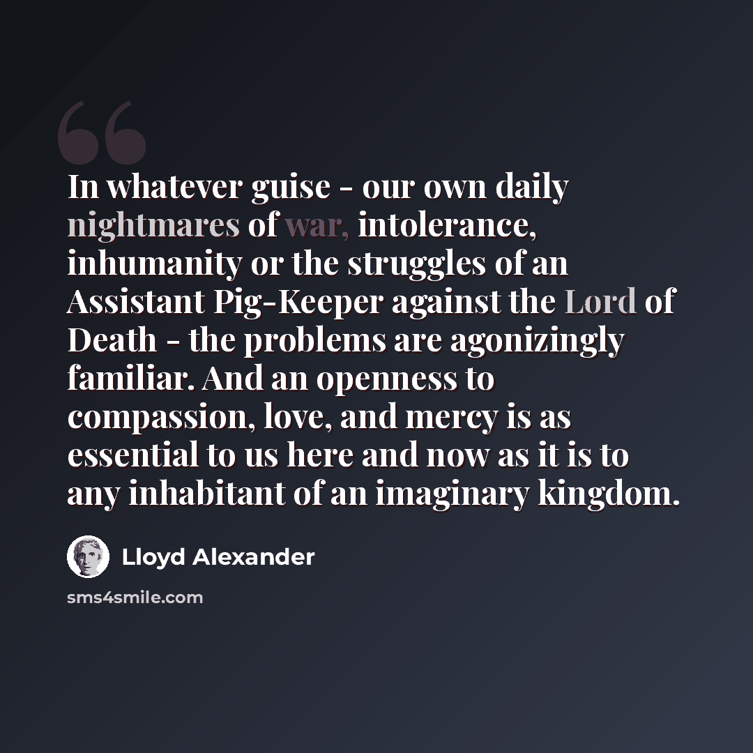 “In whatever guise - our own daily nightmares of war, intolerance, inhumanity or the struggles of an Assistant Pig-Keeper against the Lord of Death - the problems are agonizingly familiar. And an openness to compassion, love, and mercy is as essential to us here and now as it is to any inhabitant…” quote by Lloyd Alexander