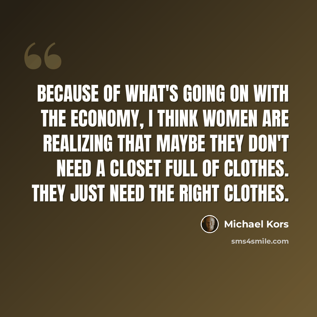 “Because of what's going on with the economy, I think women are realizing that maybe they don't need a closet full of clothes. They just need the right clothes.” quote by Michael Kors