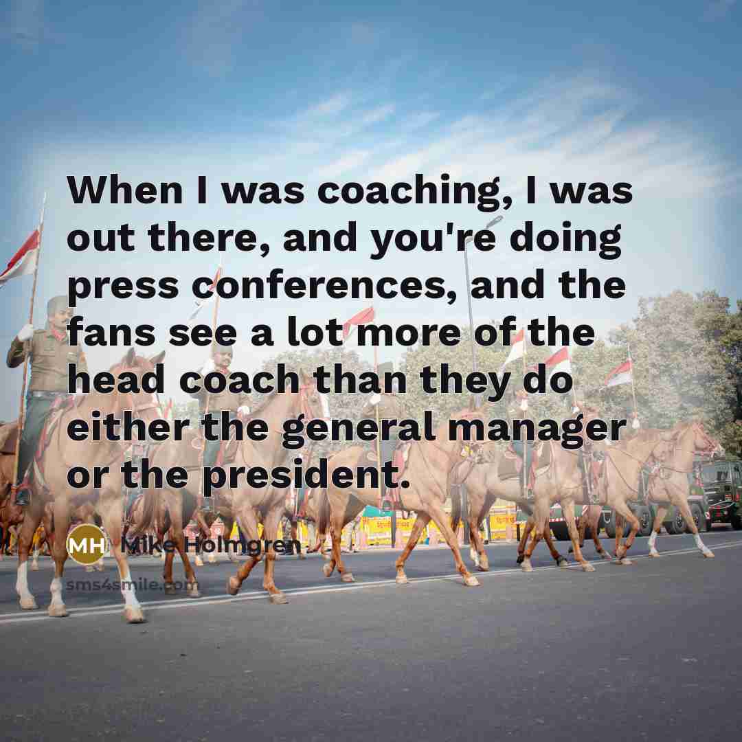“When I was coaching, I was out there, and you're doing press conferences, and the fans see a lot more of the head coach than they do either the general manager or the president.” quote by Mike Holmgren