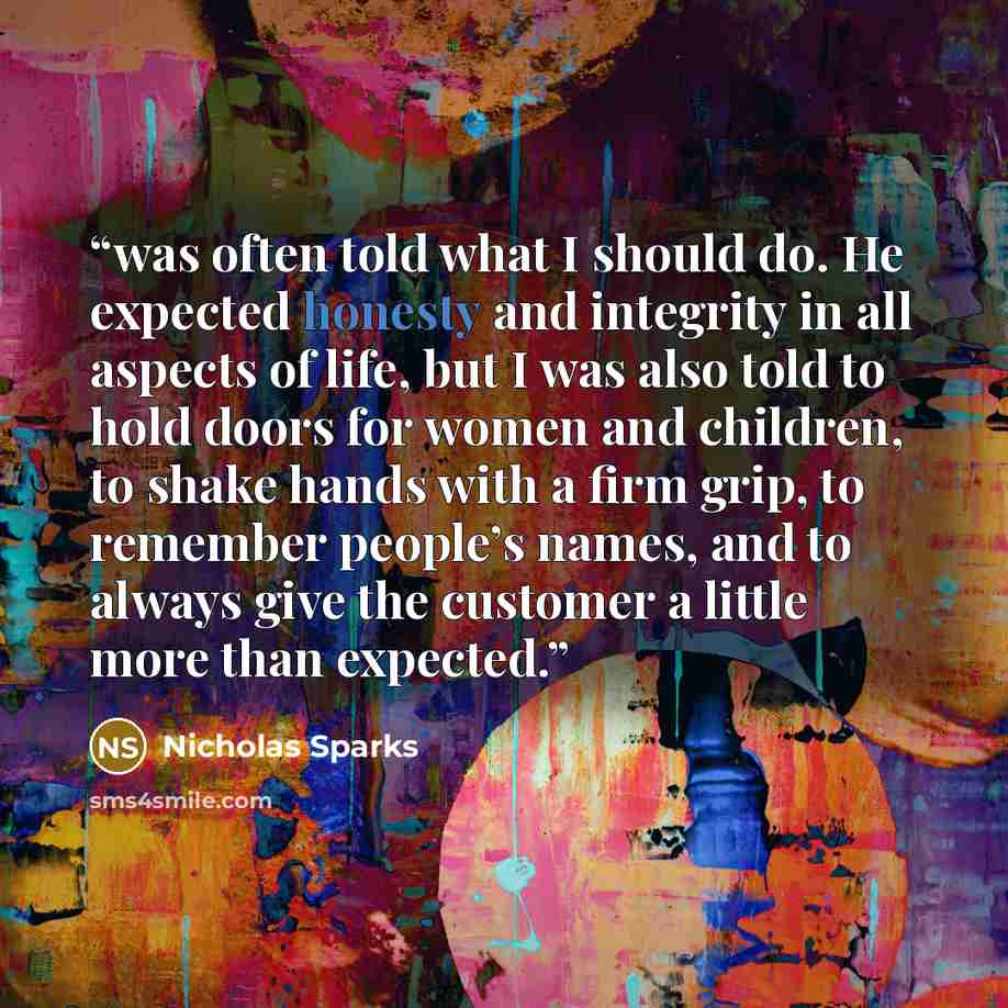 “was often told what I should do. He expected honesty and integrity in all aspects of life, but I was also told to hold doors for women and children, to shake hands with a firm grip, to remember people’s names, and to always give the customer a little more than expected.” quote by Nicholas Sparks