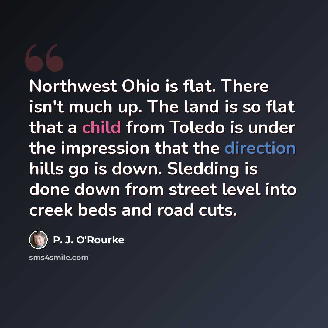 “Northwest Ohio is flat. There isn't much up. The land is so flat that a child from Toledo is under the impression that the direction hills go is down. Sledding is done down from street level into creek beds and road cuts.” quote by P. J. O'Rourke