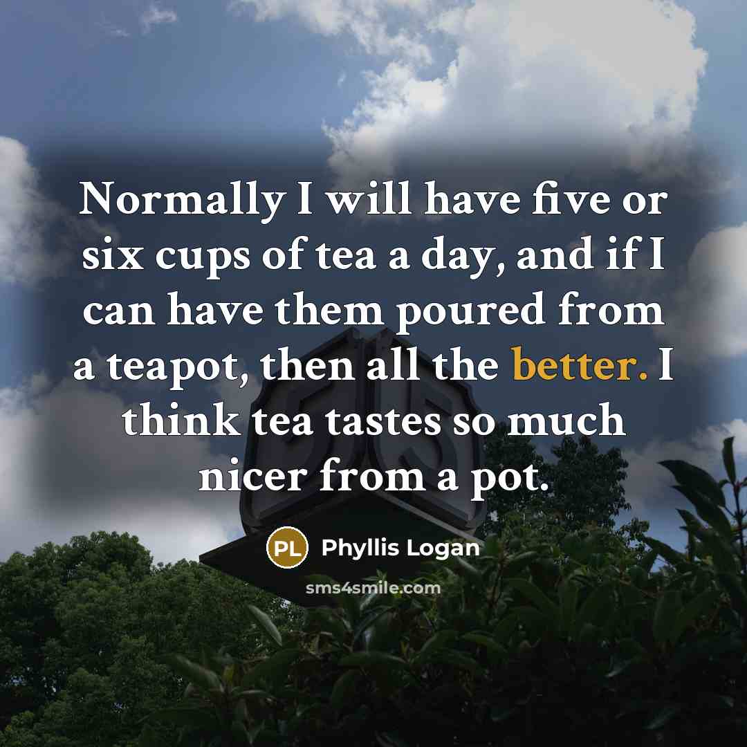 “Normally I will have five or six cups of tea a day, and if I can have them poured from a teapot, then all the better. I think tea tastes so much nicer from a pot.” quote by Phyllis Logan