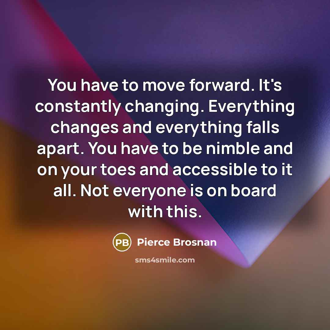 “You have to move forward. It's constantly changing. Everything changes and everything falls apart. You have to be nimble and on your toes and accessible to it all. Not everyone is on board with this.” quote by Pierce Brosnan