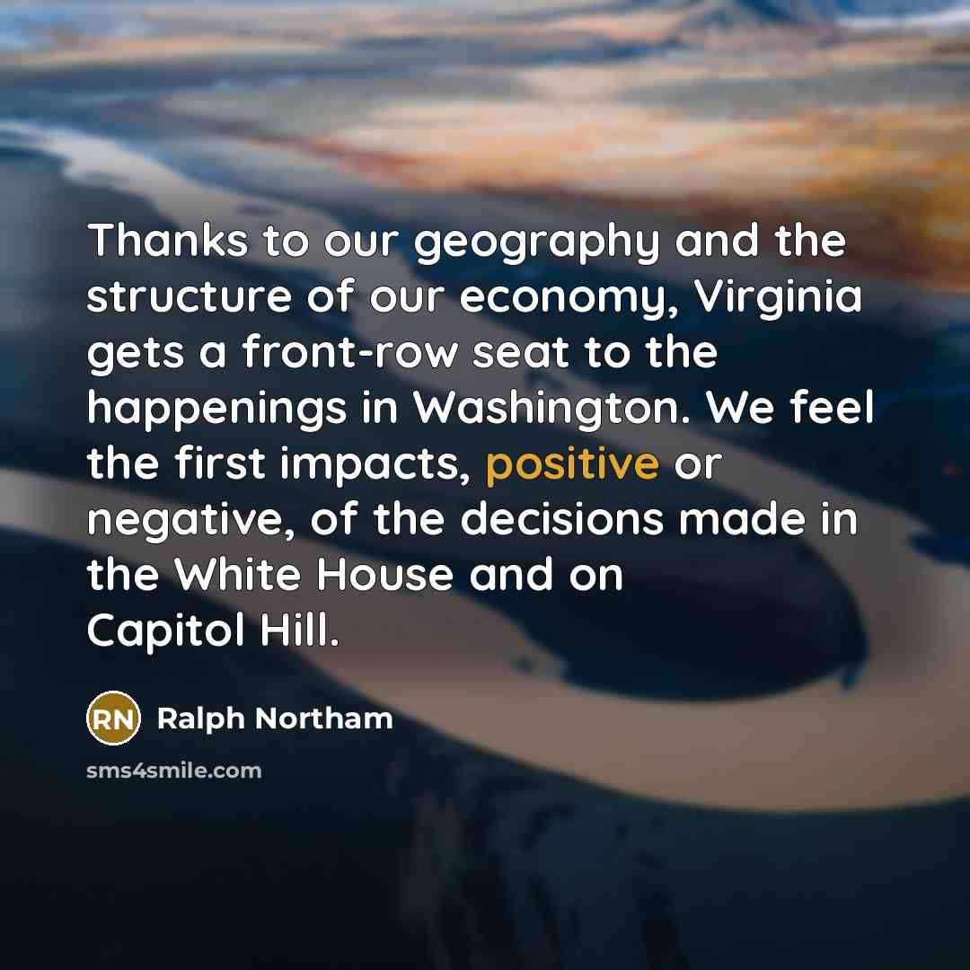 “Thanks to our geography and the structure of our economy, Virginia gets a front-row seat to the happenings in Washington. We feel the first impacts, positive or negative, of the decisions made in the White House and on Capitol Hill.” quote by Ralph Northam