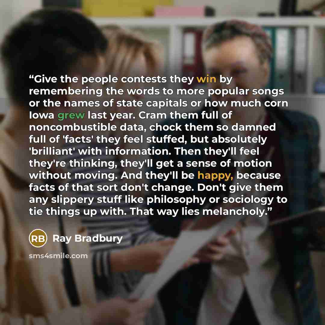 “Give the people contests they win by remembering the words to more popular songs or the names of state capitals or how much corn Iowa grew last year. Cram them full of noncombustible data, chock them so damned full of 'facts' they feel stuffed, but absolutely 'brilliant' with information. Then…” quote by Ray Bradbury