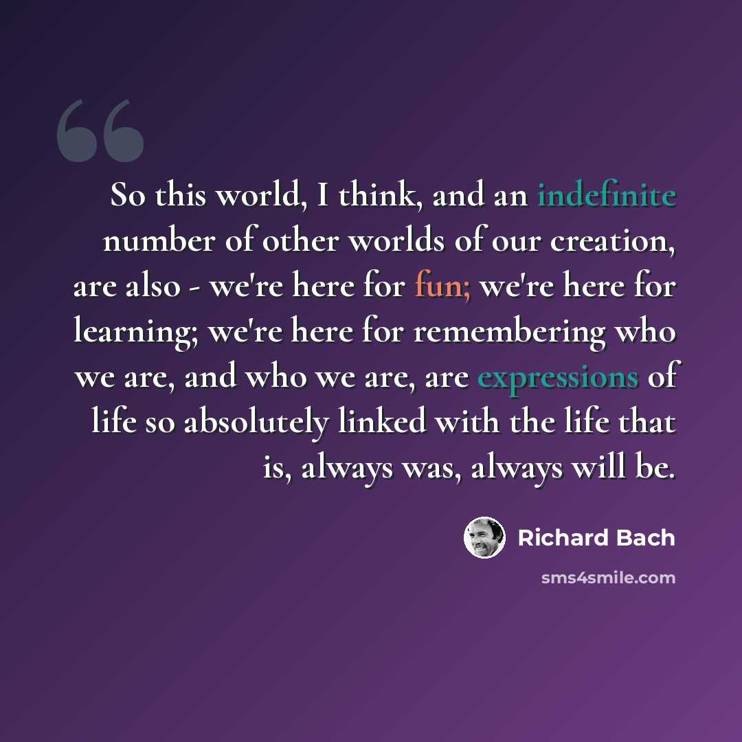 “So this world, I think, and an indefinite number of other worlds of our creation, are also - we're here for fun; we're here for learning; we're here for remembering who we are, and who we are, are expressions of life so absolutely linked with the life that is, always was, always will be.” quote by Richard Bach