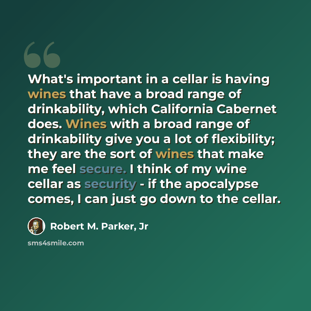 “What's important in a cellar is having wines that have a broad range of drinkability, which California Cabernet does. Wines with a broad range of drinkability give you a lot of flexibility; they are the sort of wines that make me feel secure. I think of my wine cellar as security - if the…” quote by Robert M. Parker, Jr