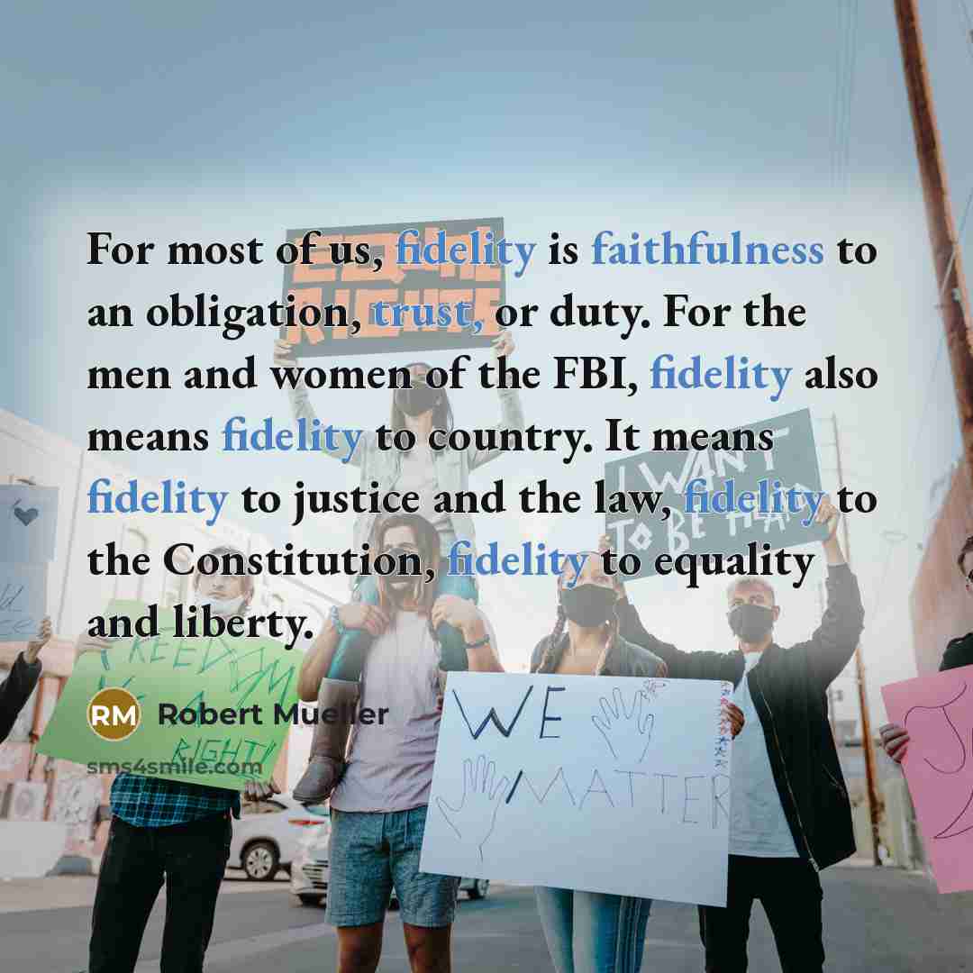 “For most of us, fidelity is faithfulness to an obligation, trust, or duty. For the men and women of the FBI, fidelity also means fidelity to country. It means fidelity to justice and the law, fidelity to the Constitution, fidelity to equality and liberty.” quote by Robert Mueller