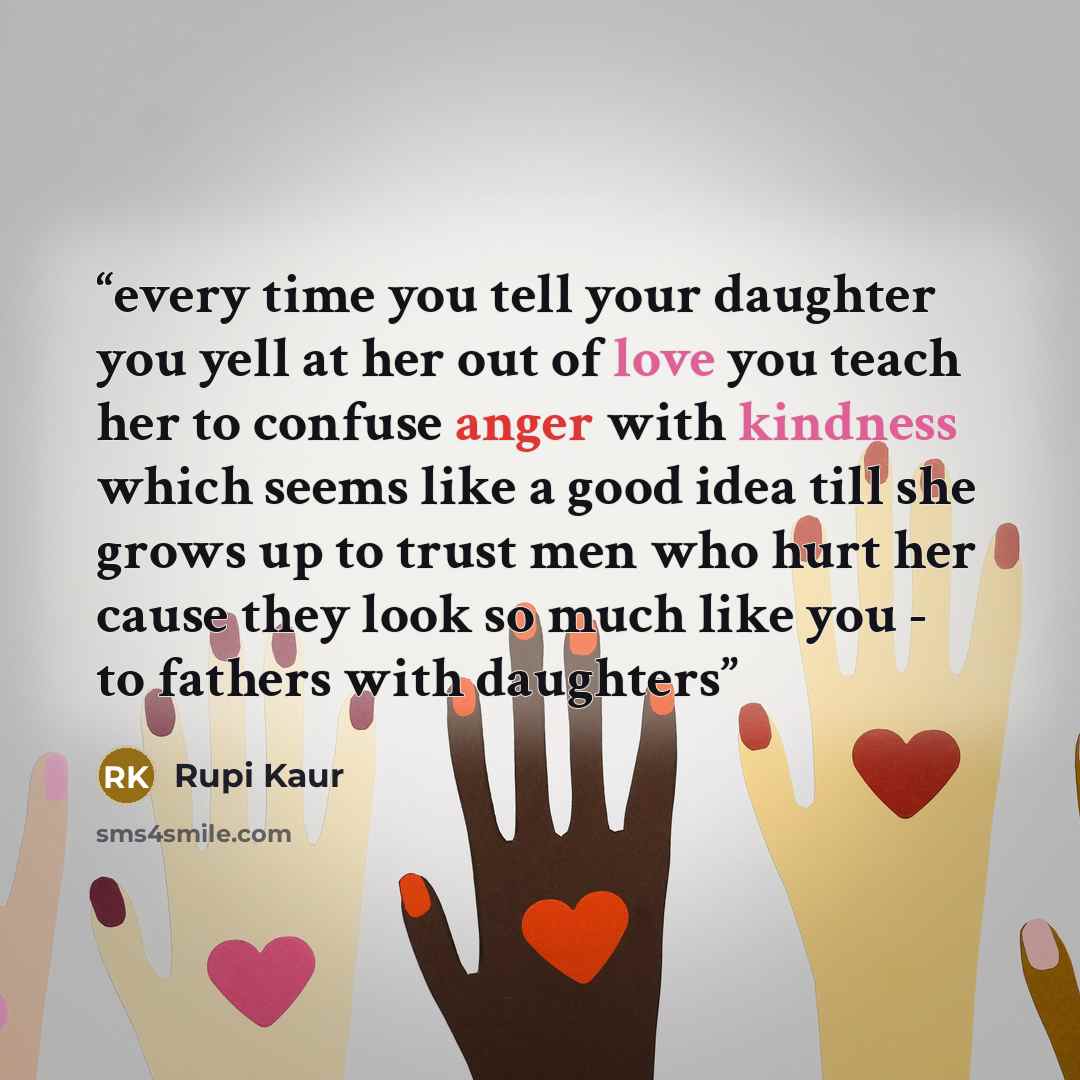 “every time you tell your daughter you yell at her out of love you teach her to confuse anger with kindness which seems like a good idea till she grows up to trust men who hurt her cause they look so much like you - to fathers with daughters” quote by Rupi Kaur