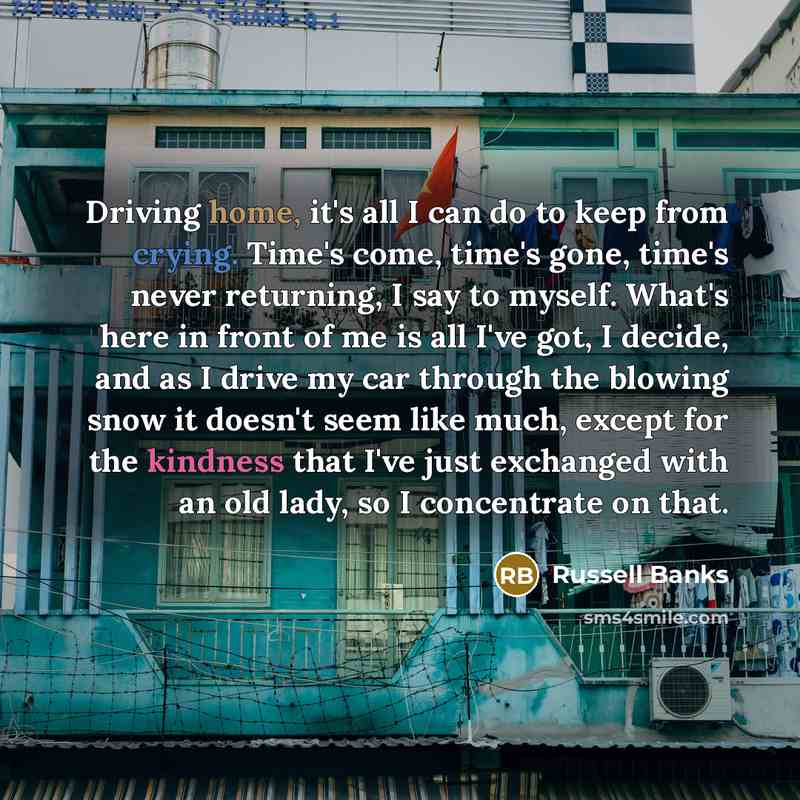 “Driving home, it's all I can do to keep from crying. Time's come, time's gone, time's never returning, I say to myself. What's here in front of me is all I've got, I decide, and as I drive my car through the blowing snow it doesn't seem like much, except for the kindness that I've just exchanged…” quote by Russell Banks