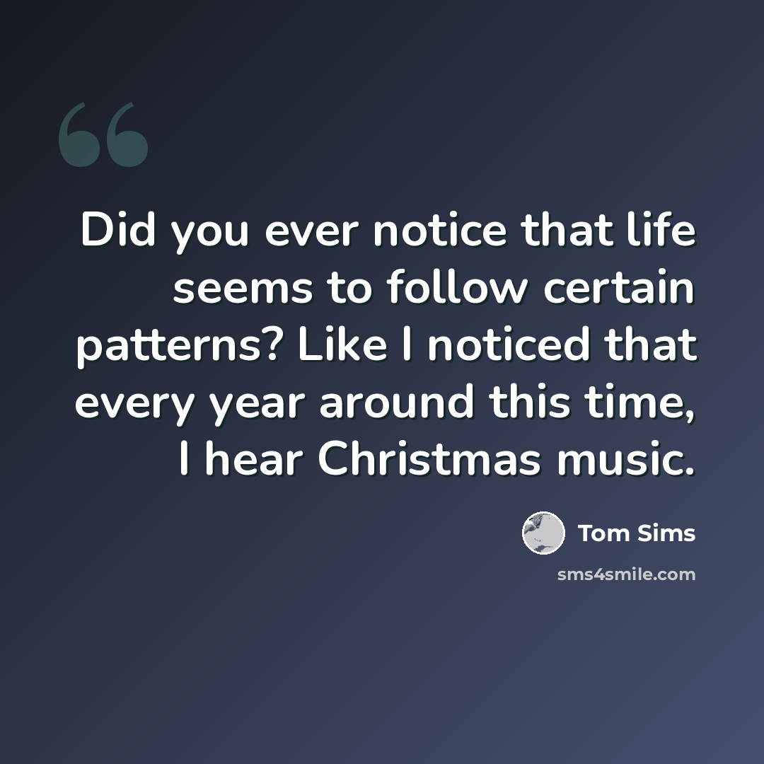 “Did you ever notice that life seems to follow certain patterns? Like I noticed that every year around this time, I hear Christmas music.” quote by Tom Sims