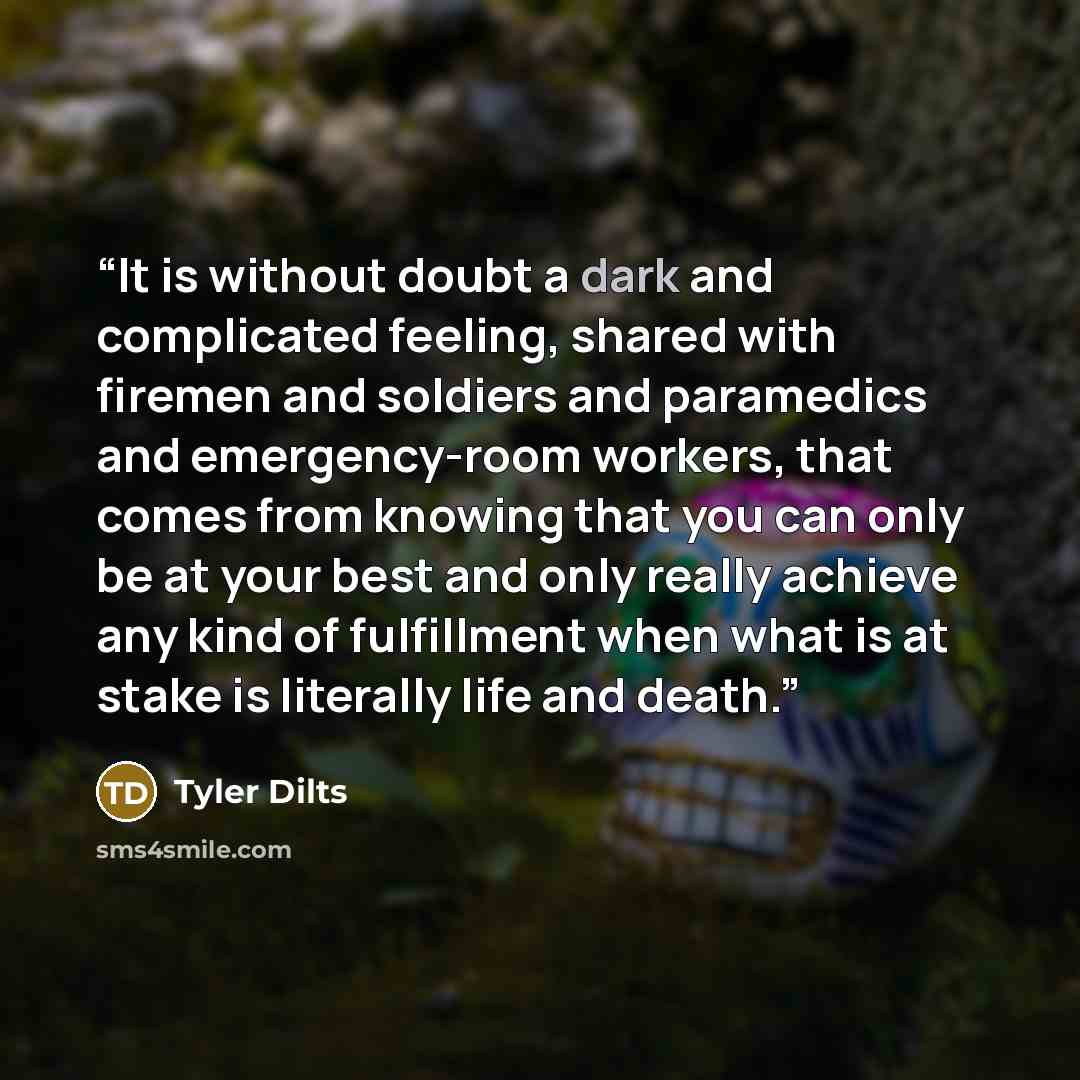 “It is without doubt a dark and complicated feeling, shared with firemen and soldiers and paramedics and emergency-room workers, that comes from knowing that you can only be at your best and only really achieve any kind of fulfillment when what is at stake is literally life and death.” quote by Tyler Dilts
