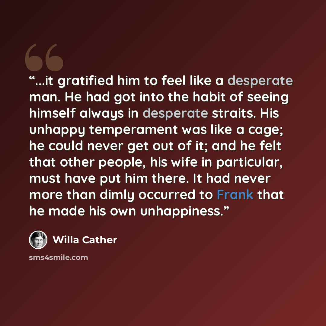“...it gratified him to feel like a desperate man. He had got into the habit of seeing himself always in desperate straits. His unhappy temperament was like a cage; he could never get out of it; and he felt that other people, his wife in particular, must have put him there. It had never more than…” quote by Willa Cather