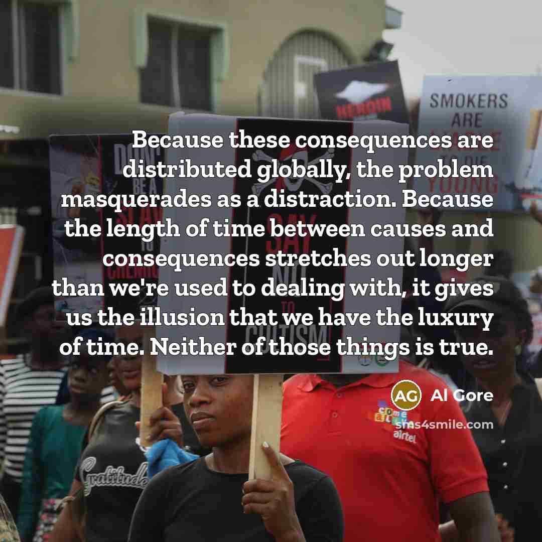 “Because these consequences are distributed globally, the problem masquerades as a distraction. Because the length of time between causes and consequences stretches out longer than we're used to dealing with, it gives us the illusion that we have the luxury of time. Neither of those things is true.” quote by Al Gore