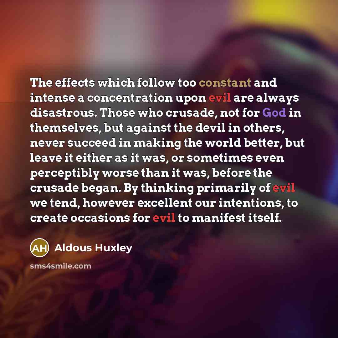 “The effects which follow too constant and intense a concentration upon evil are always disastrous. Those who crusade, not for God in themselves, but against the devil in others, never succeed in making the world better, but leave it either as it was, or sometimes even perceptibly worse than it…” quote by Aldous Huxley