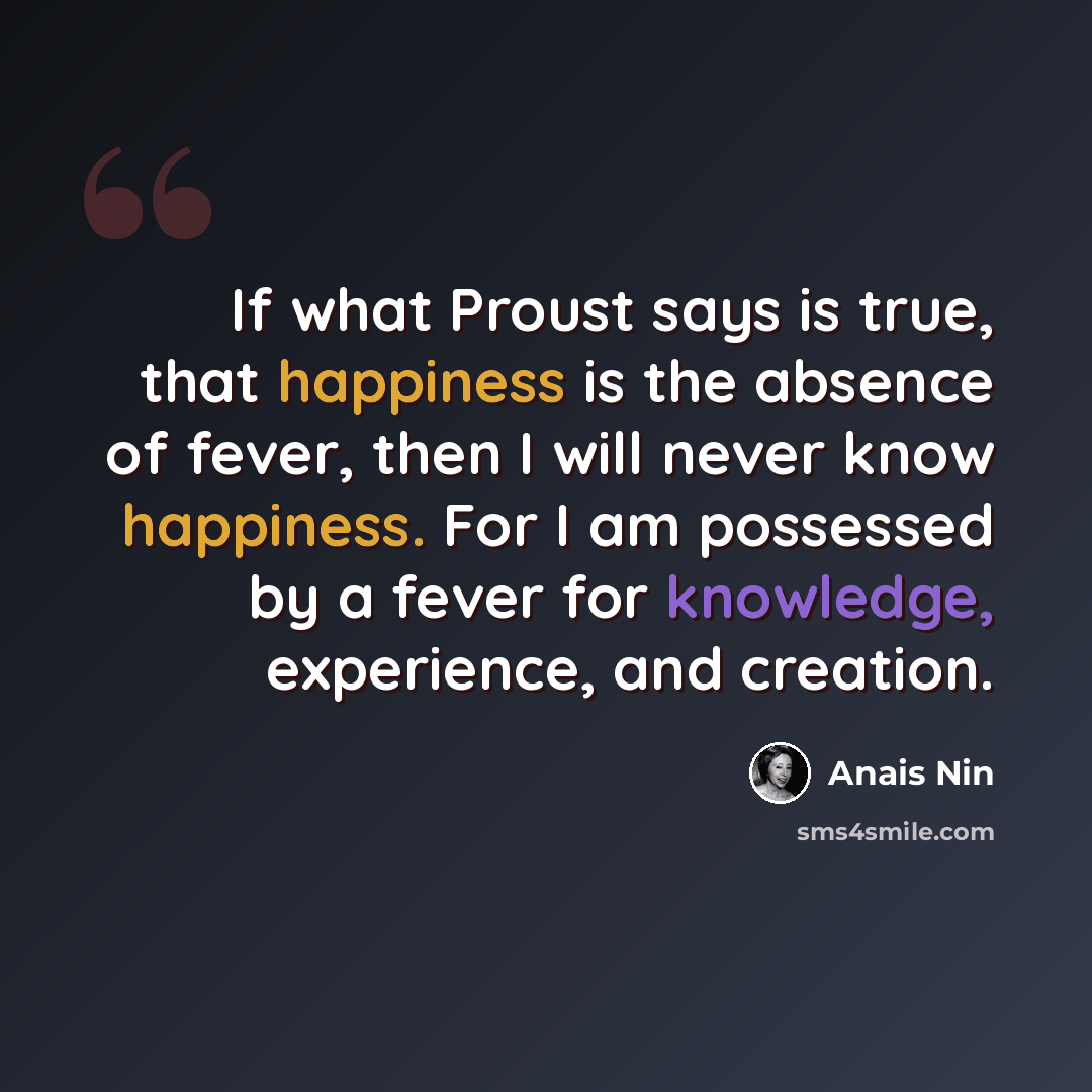 “If what Proust says is true, that happiness is the absence of fever, then I will never know happiness. For I am possessed by a fever for knowledge, experience, and creation.” quote by Anais Nin