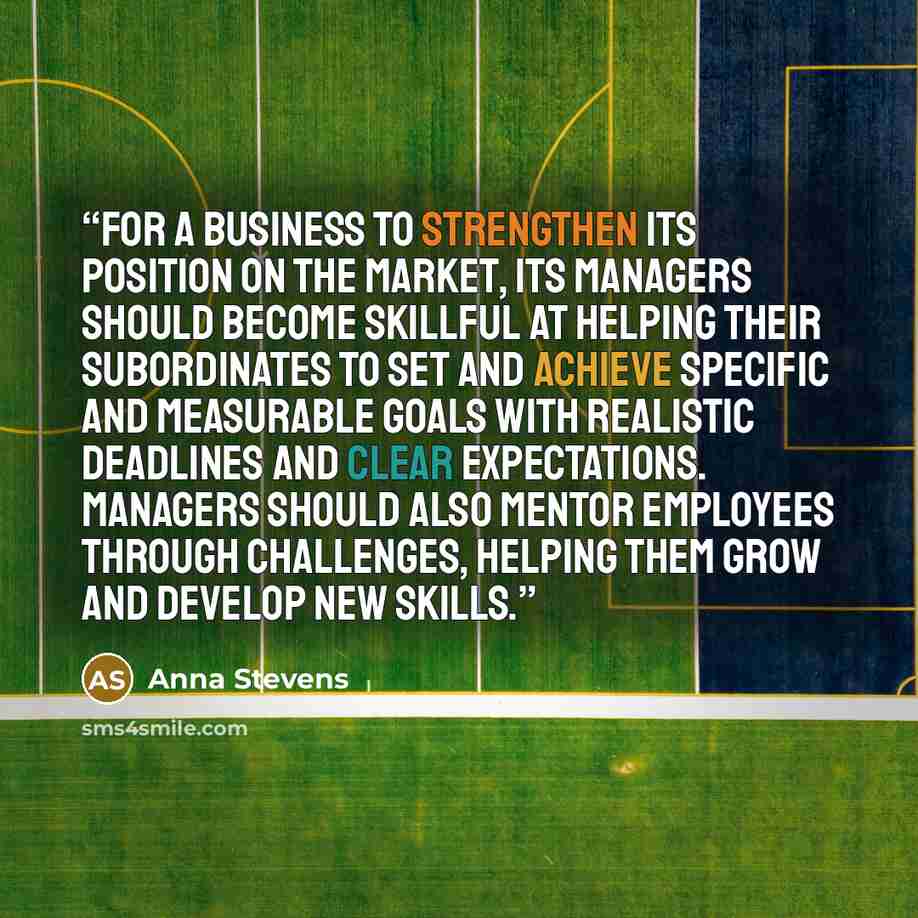 “For a business to strengthen its position on the market, its managers should become skillful at helping their subordinates to set and achieve specific and measurable goals with realistic deadlines and clear expectations. Managers should also mentor employees through challenges, helping them grow…” quote by Anna Stevens