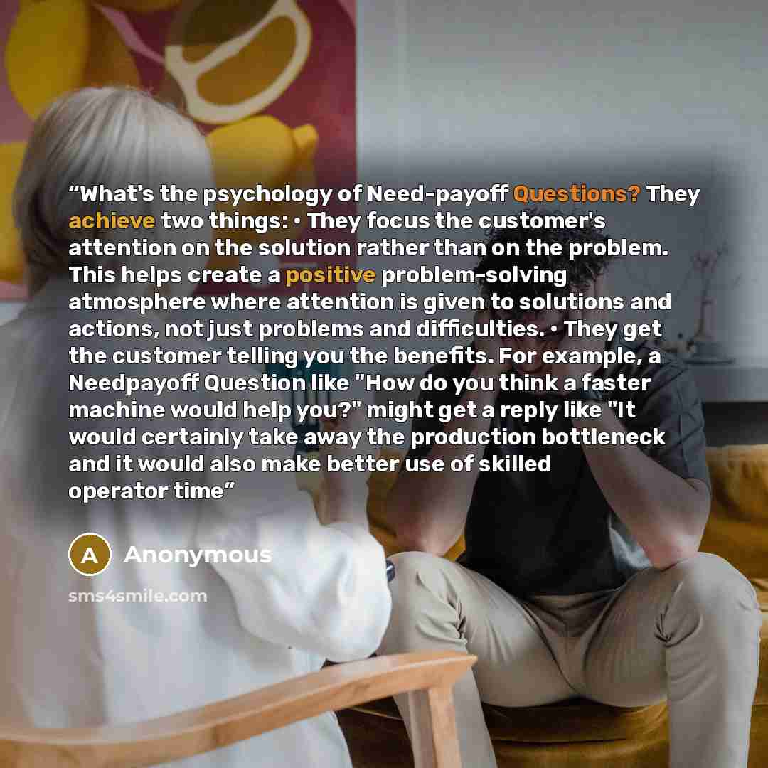 “What's the psychology of Need-payoff Questions? They achieve two things: • They focus the customer's attention on the solution rather than on the problem. This helps create a positive problem-solving atmosphere where attention is given to solutions and actions, not just problems and difficulties…” quote by Anonymous