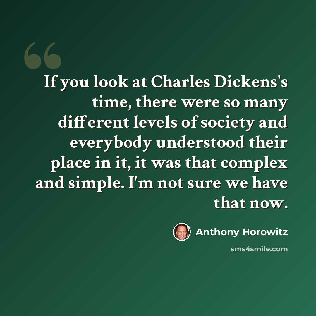 “If you look at Charles Dickens's time, there were so many different levels of society and everybody understood their place in it, it was that complex and simple. I'm not sure we have that now.” quote by Anthony Horowitz