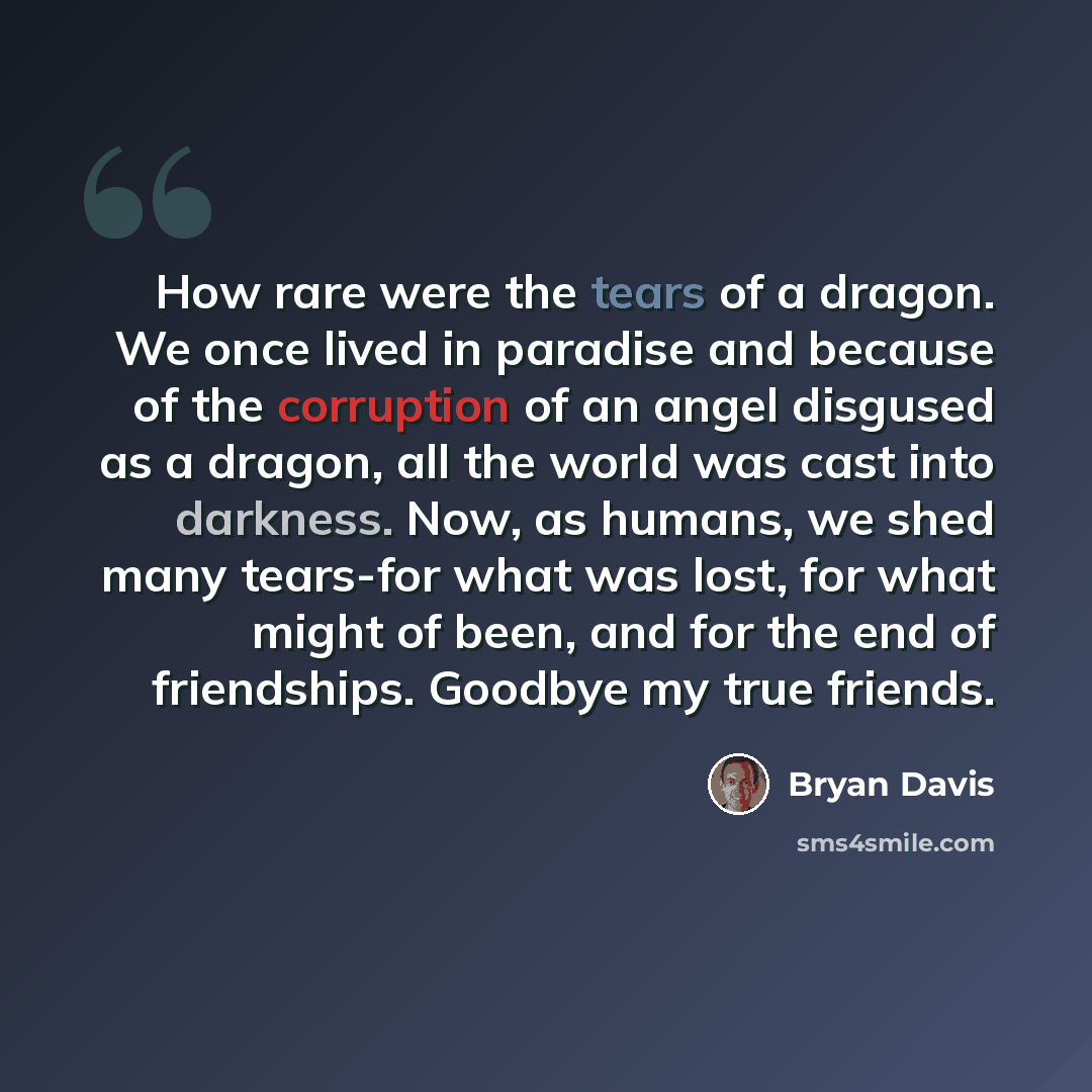 “How rare were the tears of a dragon. We once lived in paradise and because of the corruption of an angel disgused as a dragon, all the world was cast into darkness. Now, as humans, we shed many tears-for what was lost, for what might of been, and for the end of friendships. Goodbye my true friends.” quote by Bryan Davis