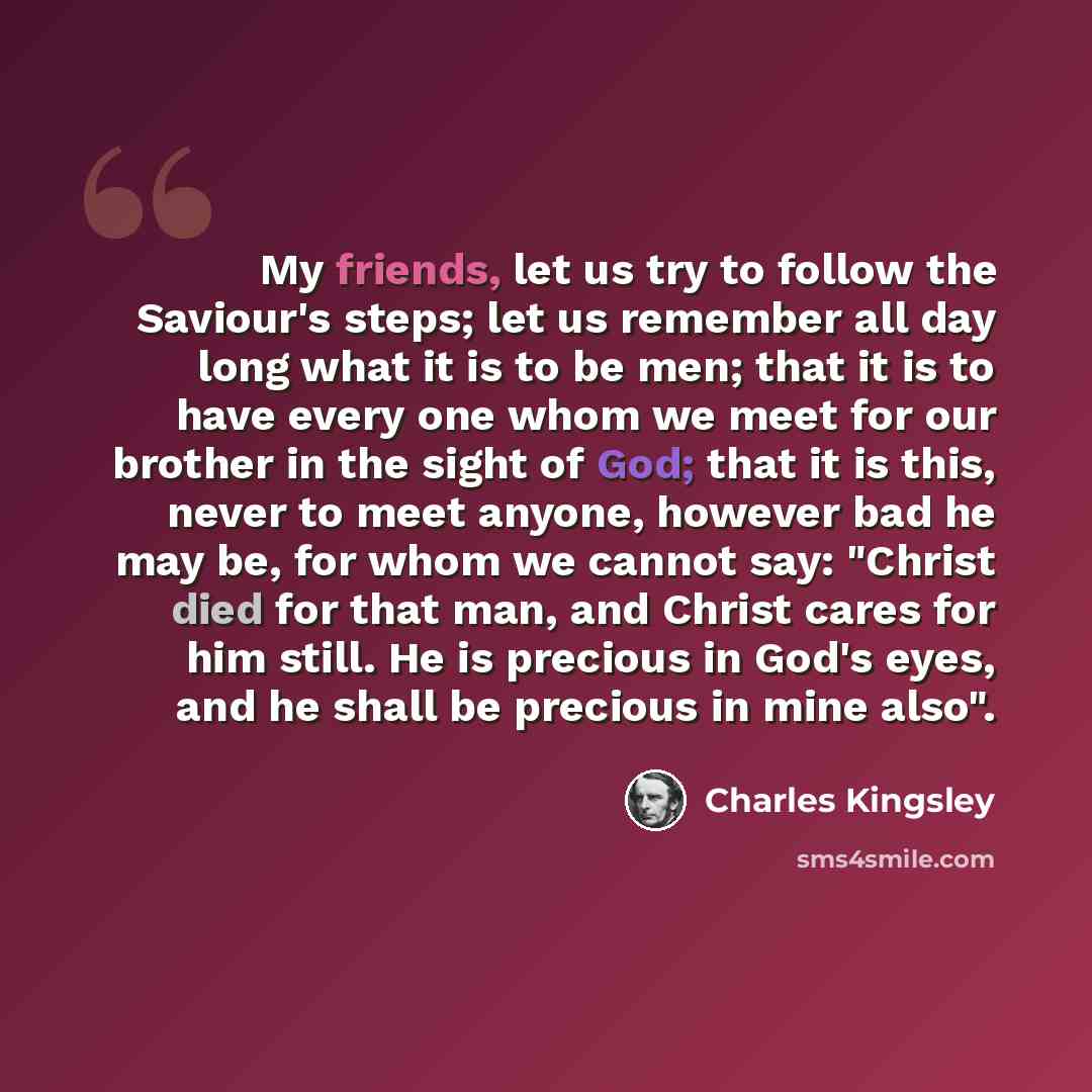 “My friends, let us try to follow the Saviour's steps; let us remember all day long what it is to be men; that it is to have every one whom we meet for our brother in the sight of God; that it is this, never to meet anyone, however bad he may be, for whom we cannot say: "Christ died for that man…” quote by Charles Kingsley