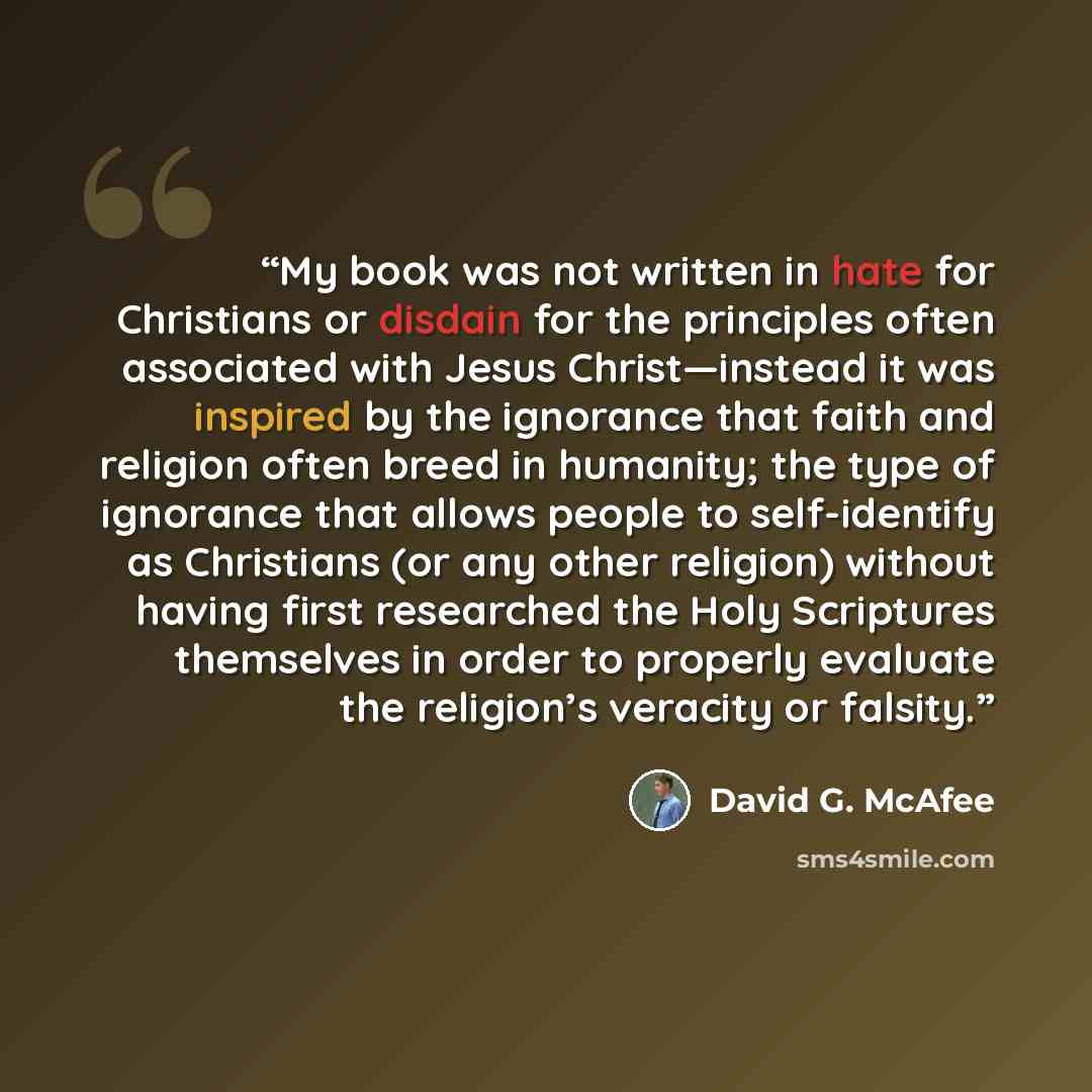 “My book was not written in hate for Christians or disdain for the principles often associated with Jesus Christ—instead it was inspired by the ignorance that faith and religion often breed in humanity; the type of ignorance that allows people to self-identify as Christians (or any other religion)…” quote by David G. McAfee