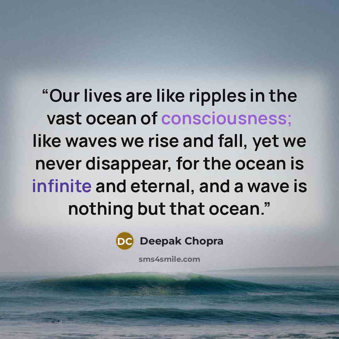 “Our lives are like ripples in the vast ocean of consciousness; like waves we rise and fall, yet we never disappear, for the ocean is infinite and eternal, and a wave is nothing but that ocean.” quote by Deepak Chopra