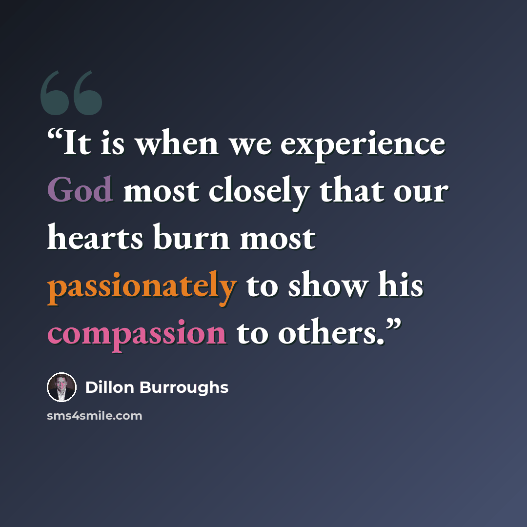 “It is when we experience God most closely that our hearts burn most passionately to show his compassion to others.” quote by Dillon Burroughs