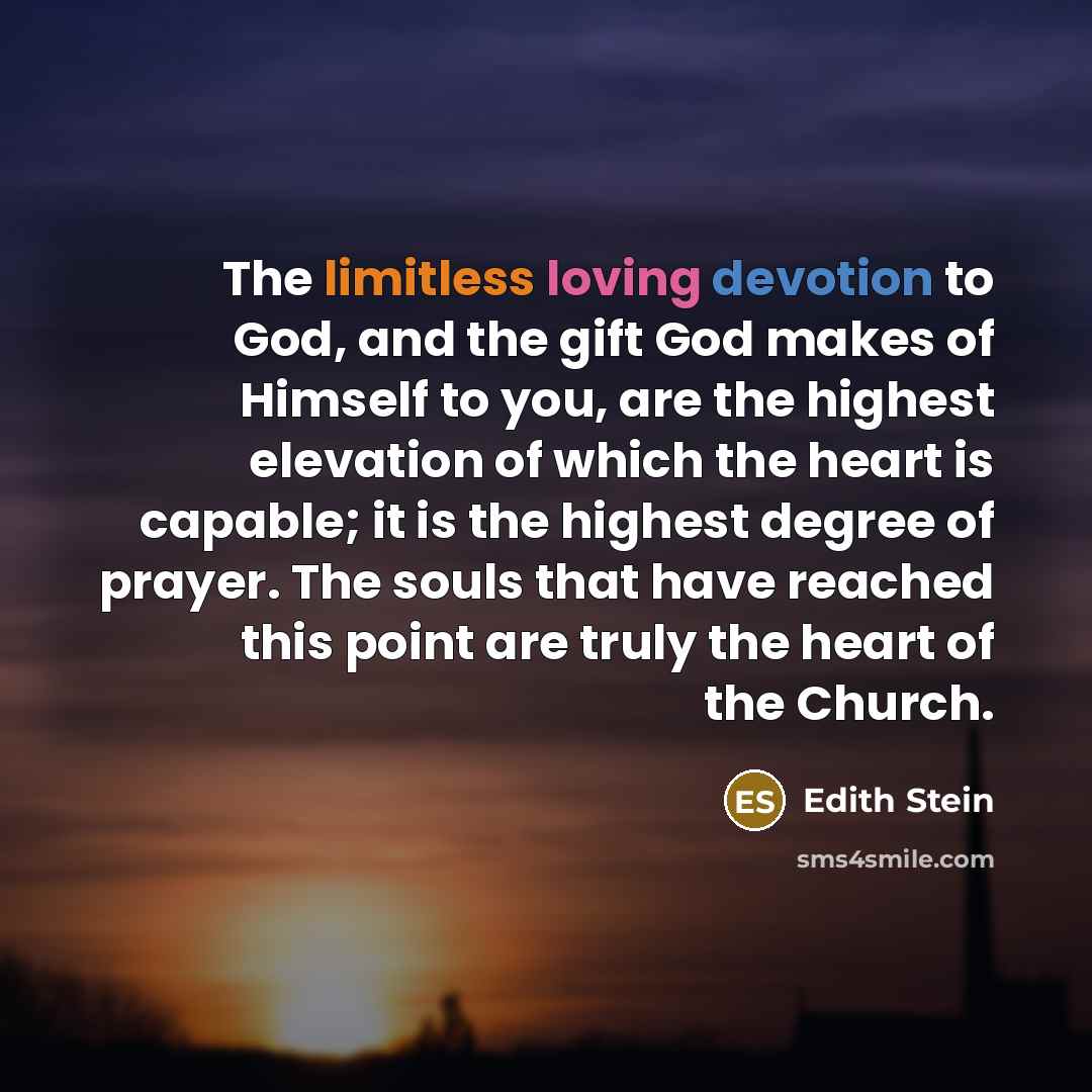 “The limitless loving devotion to God, and the gift God makes of Himself to you, are the highest elevation of which the heart is capable; it is the highest degree of prayer. The souls that have reached this point are truly the heart of the Church.” quote by Edith Stein
