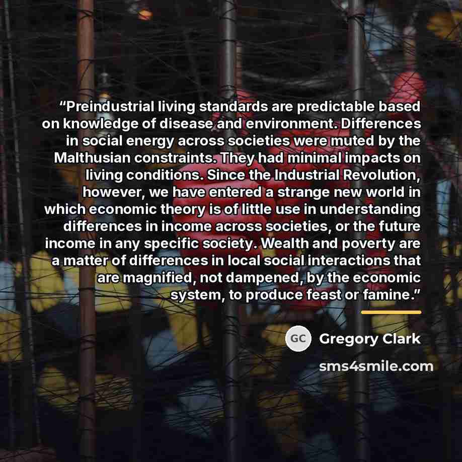 “Preindustrial living standards are predictable based on knowledge of disease and environment. Differences in social energy across societies were muted by the Malthusian constraints. They had minimal impacts on living conditions. Since the Industrial Revolution, however, we have entered a strange…” quote by Gregory Clark