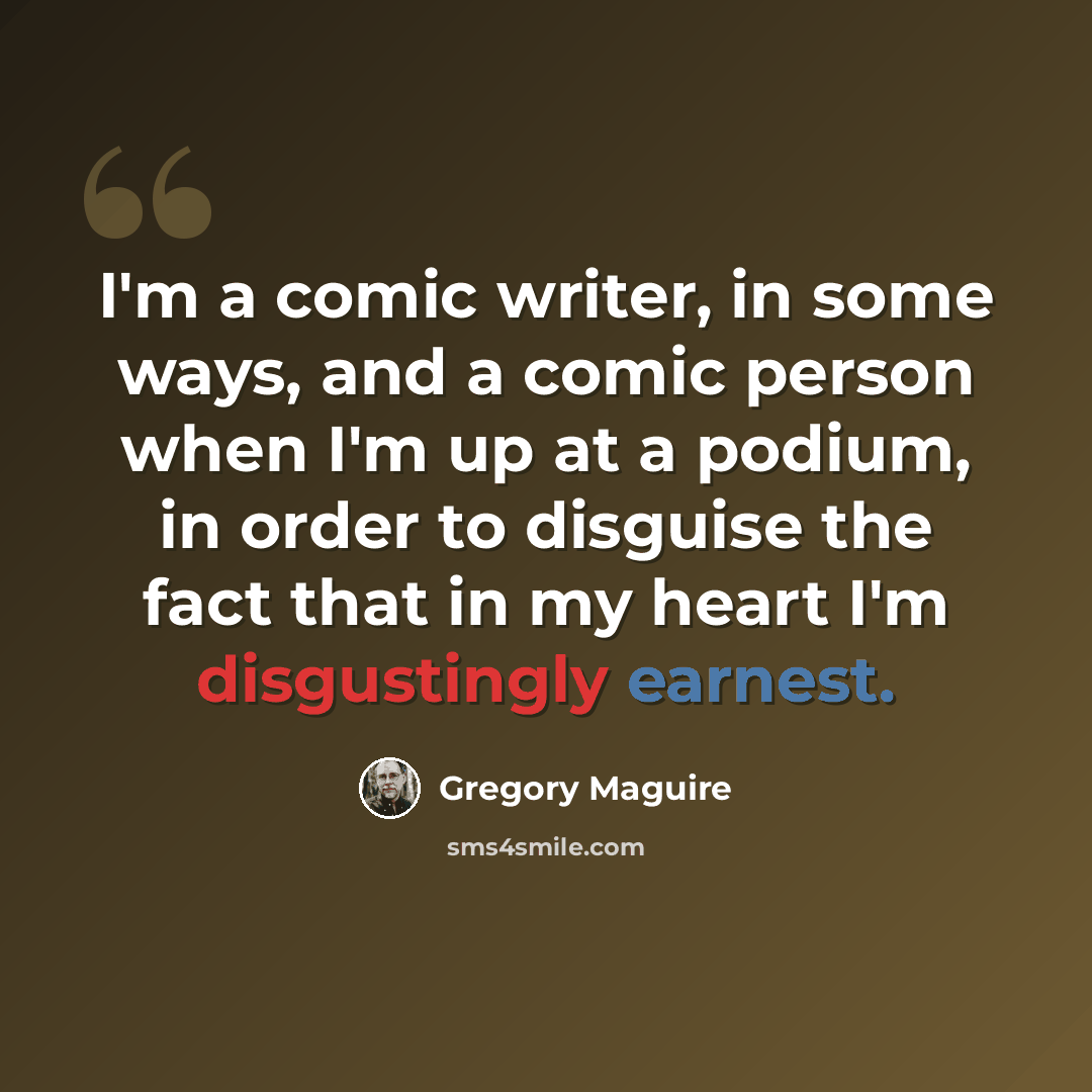 “I'm a comic writer, in some ways, and a comic person when I'm up at a podium, in order to disguise the fact that in my heart I'm disgustingly earnest.” quote by Gregory Maguire