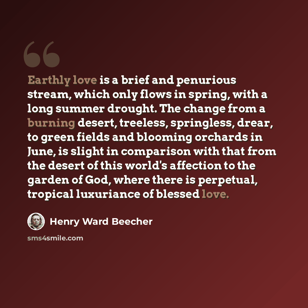 “Earthly love is a brief and penurious stream, which only flows in spring, with a long summer drought. The change from a burning desert, treeless, springless, drear, to green fields and blooming orchards in June, is slight in comparison with that from the desert of this world's affection to the…” quote by Henry Ward Beecher