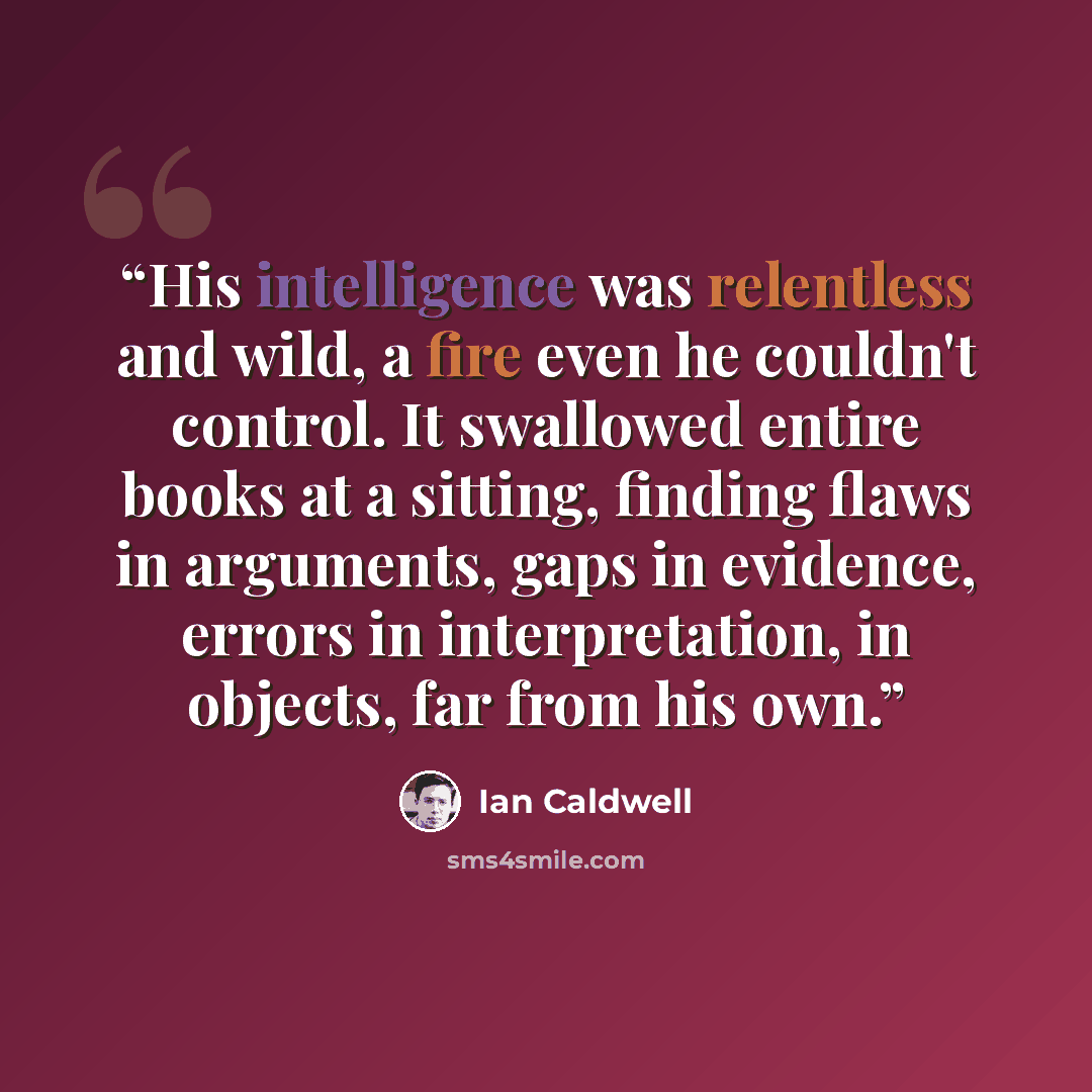 “His intelligence was relentless and wild, a fire even he couldn't control. It swallowed entire books at a sitting, finding flaws in arguments, gaps in evidence, errors in interpretation, in objects, far from his own.” quote by Ian Caldwell