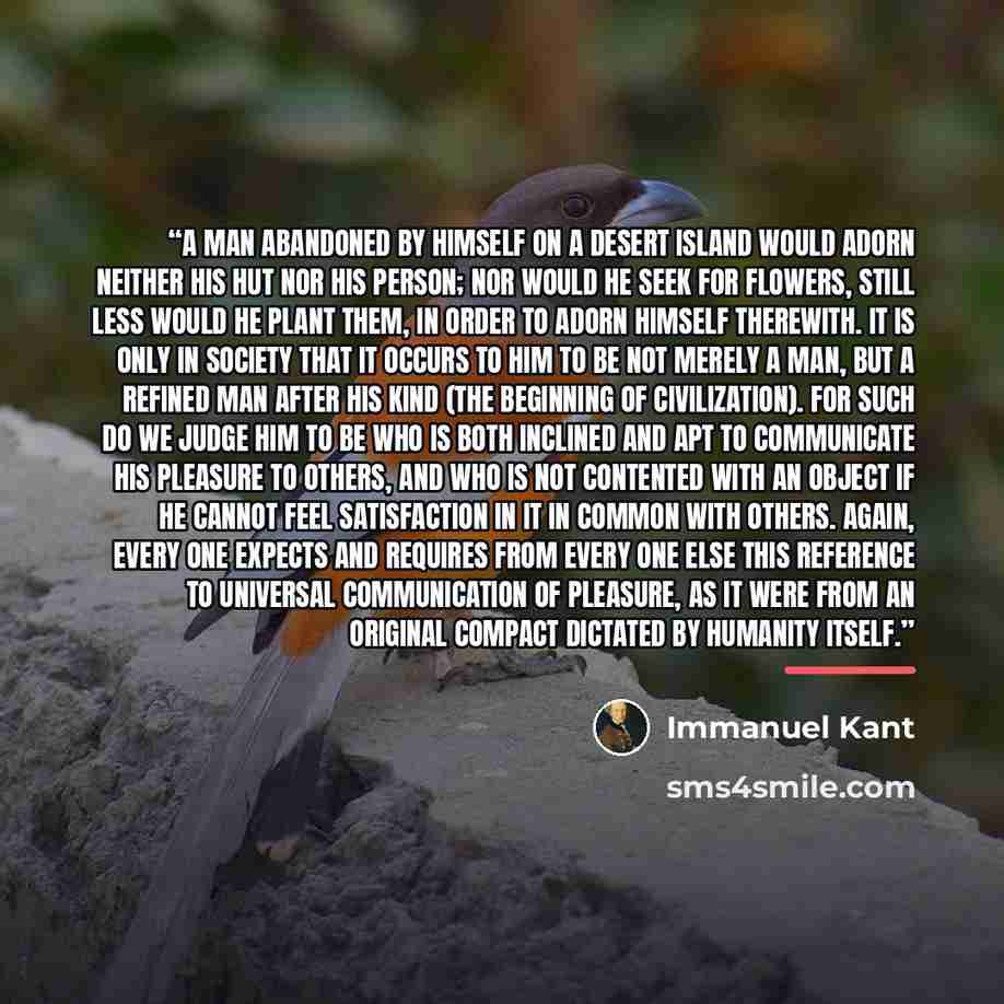 “A man abandoned by himself on a desert island would adorn neither his hut nor his person; nor would he seek for flowers, still less would he plant them, in order to adorn himself therewith. It is only in society that it occurs to him to be not merely a man, but a refined man after his kind (the…” quote by Immanuel Kant