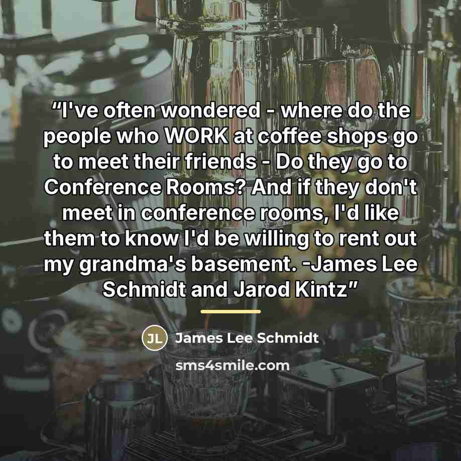 “I've often wondered - where do the people who WORK at coffee shops go to meet their friends - Do they go to Conference Rooms? And if they don't meet in conference rooms, I'd like them to know I'd be willing to rent out my grandma's basement. -James Lee Schmidt and Jarod Kintz” quote by James Lee Schmidt