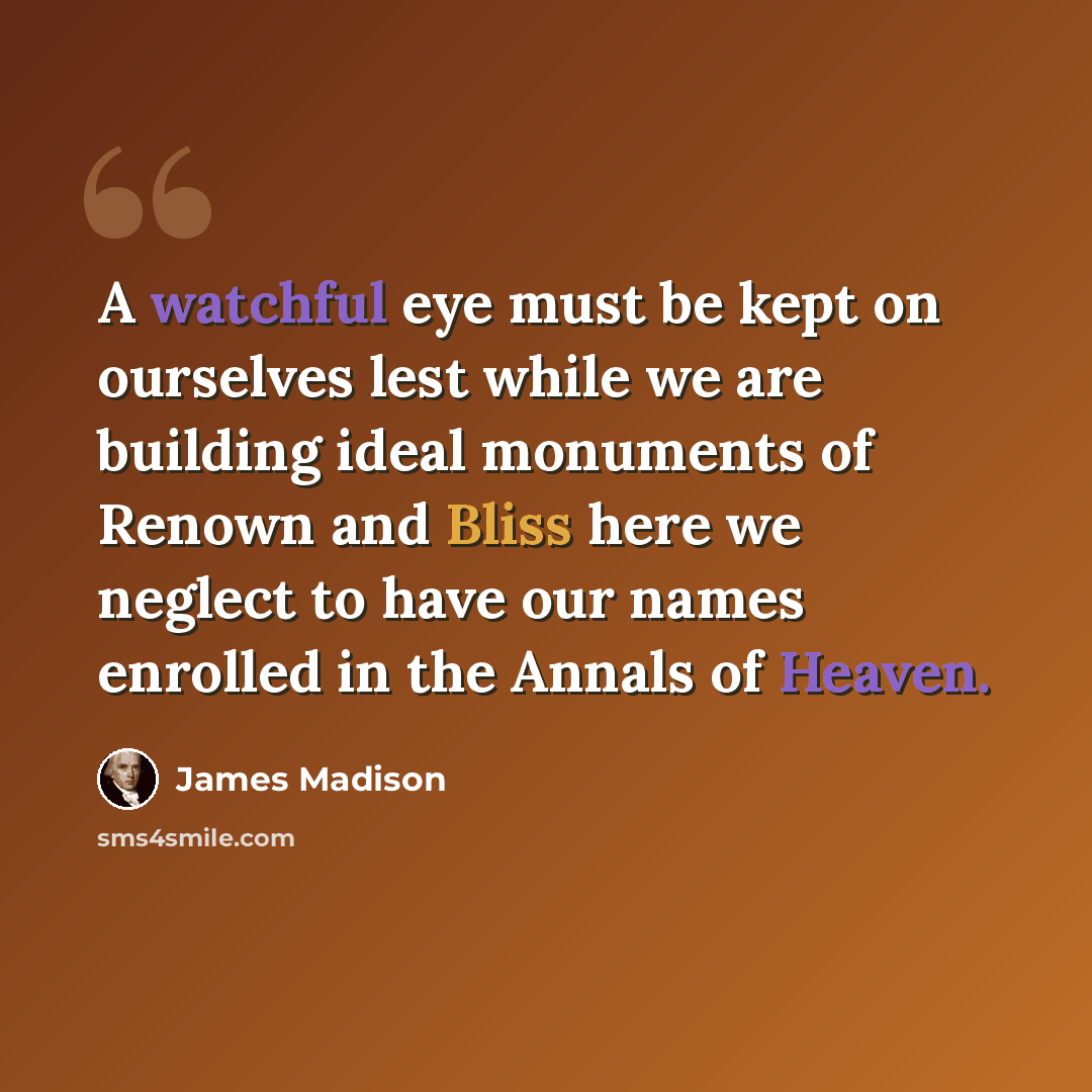 “A watchful eye must be kept on ourselves lest while we are building ideal monuments of Renown and Bliss here we neglect to have our names enrolled in the Annals of Heaven.” quote by James Madison