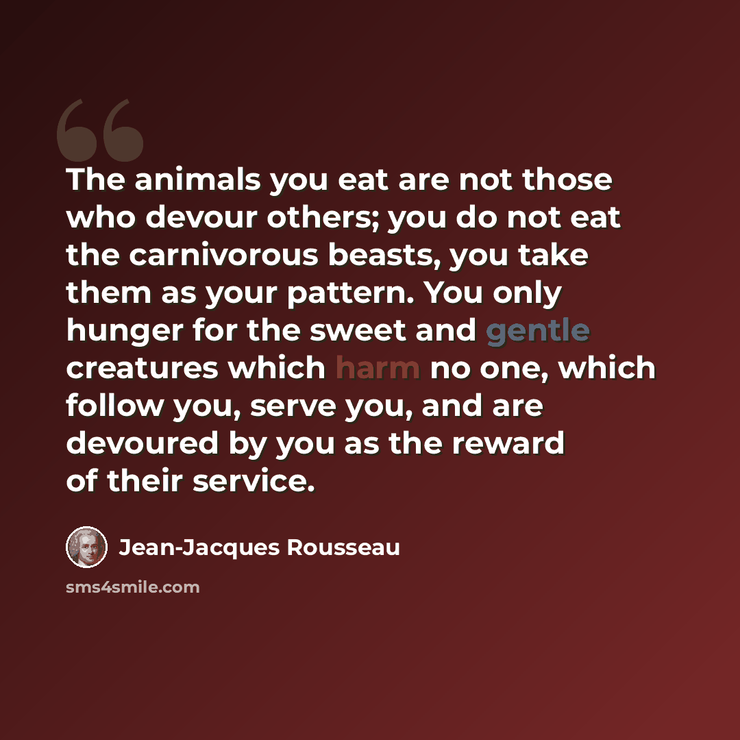 “The animals you eat are not those who devour others; you do not eat the carnivorous beasts, you take them as your pattern. You only hunger for the sweet and gentle creatures which harm no one, which follow you, serve you, and are devoured by you as the reward of their service.” quote by Jean-Jacques Rousseau