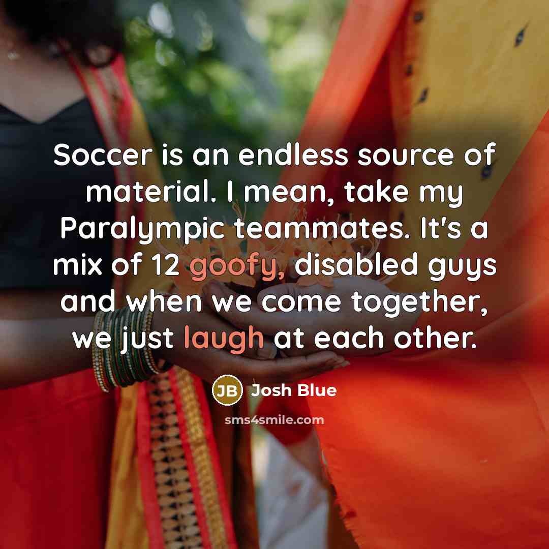 “Soccer is an endless source of material. I mean, take my Paralympic teammates. It's a mix of 12 goofy, disabled guys and when we come together, we just laugh at each other.” quote by Josh Blue