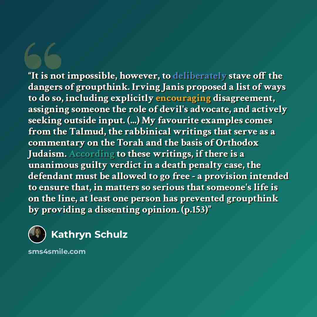 “It is not impossible, however, to deliberately stave off the dangers of groupthink. Irving Janis proposed a list of ways to do so, including explicitly encouraging disagreement, assigning someone the role of devil's advocate, and actively seeking outside input. (...) My favourite examples comes…” quote by Kathryn Schulz